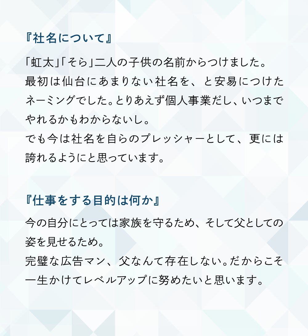 『社名について』
「虹太」「そら」二人の子供の名前からつけました。最初は仙台にあまりない社名を、と安易につけたネーミングでした。とりあえず個人事業だし、いつまでやれるかもわからないし。でも今は社名を自らのプレッシャーとして、更には誇れるようにと思っています。
『仕事をする目的は何か』
今の自分にとっては家族を守るため、そして父としての姿を見せるため。完璧な広告マン、父なんて存在しない。だからこそ一生かけてレベルアップに努めたいと思います。